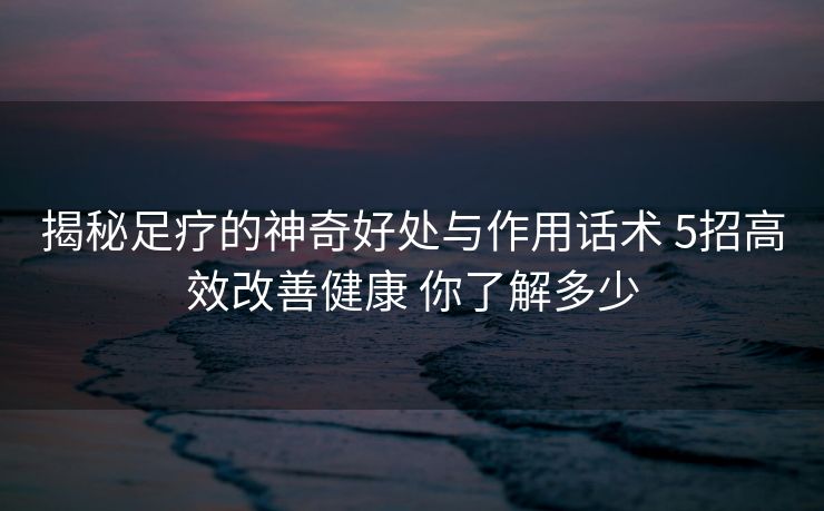 揭秘足疗的神奇好处与作用话术 5招高效改善健康 你了解多少 揭秘足疗的神奇好处与作用话术 5招高效改善健康 你了解多少