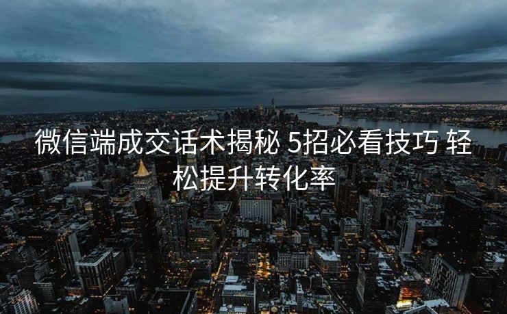 微信端成交话术揭秘 5招必看技巧 轻松提升转化率 微信端成交话术揭秘 5招必看技巧 轻松提升转化率