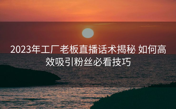 2023年工厂老板直播话术揭秘 如何高效吸引粉丝必看技巧 2023年工厂老板直播话术揭秘 如何高效吸引粉丝必看技巧