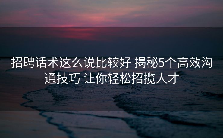 招聘话术这么说比较好 揭秘5个高效沟通技巧 让你轻松招揽人才