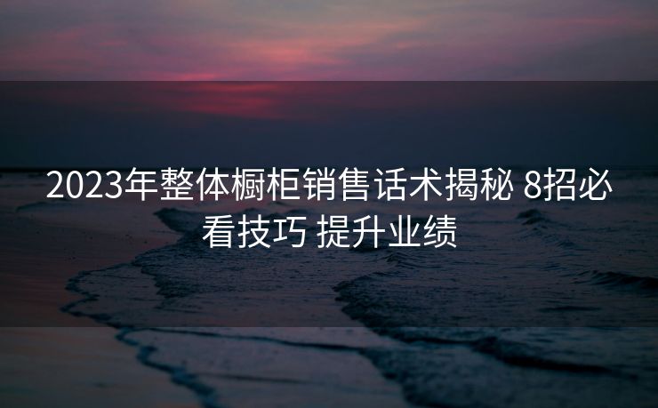 2023年整体橱柜销售话术揭秘 8招必看技巧 提升业绩 2023年整体橱柜销售话术揭秘 8招必看技巧 提升业绩