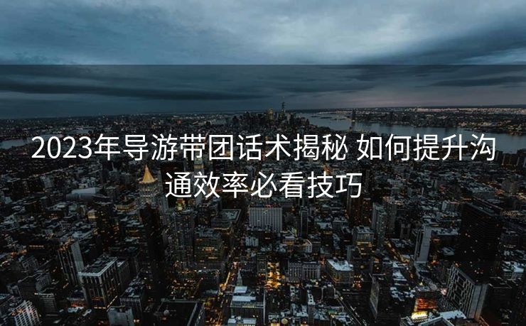 2023年导游带团话术揭秘 如何提升沟通效率必看技巧 2023年导游带团话术揭秘 如何提升沟通效率必看技巧