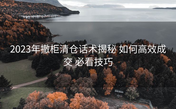 2023年撤柜清仓话术揭秘 如何高效成交 必看技巧 2023年撤柜清仓话术揭秘 如何高效成交 必看技巧