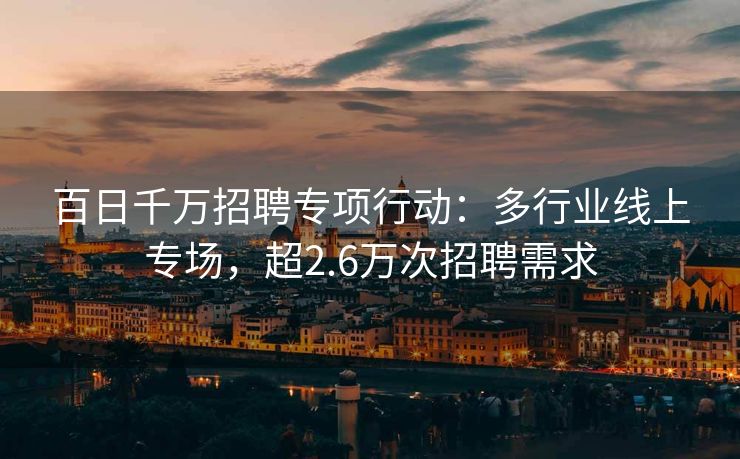 百日千万招聘专项行动:多行业线上专场,超2.6万次招聘需求 百日千万招聘专项行动:多行业线上专场,超2.6万次招聘需求
