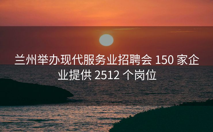 兰州举办现代服务业招聘会 150 家企业提供 2512 个岗位