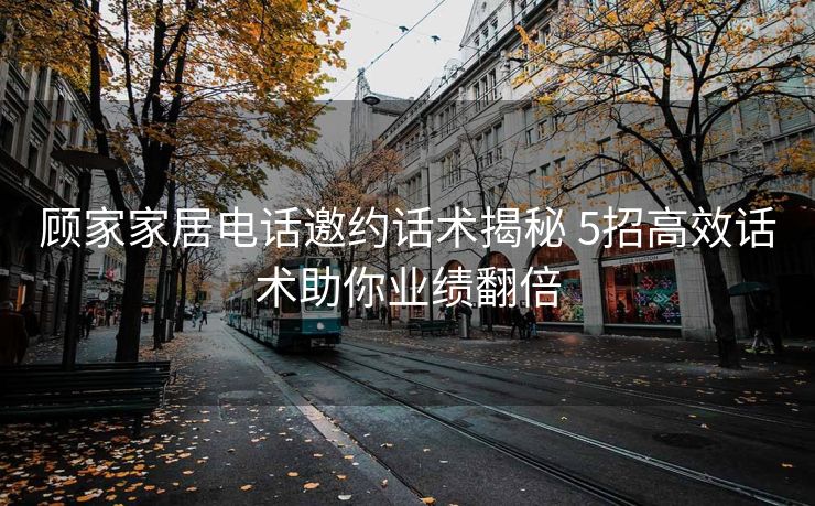 顾家家居电话邀约话术揭秘 5招高效话术助你业绩翻倍 顾家家居电话邀约话术揭秘 5招高效话术助你业绩翻倍