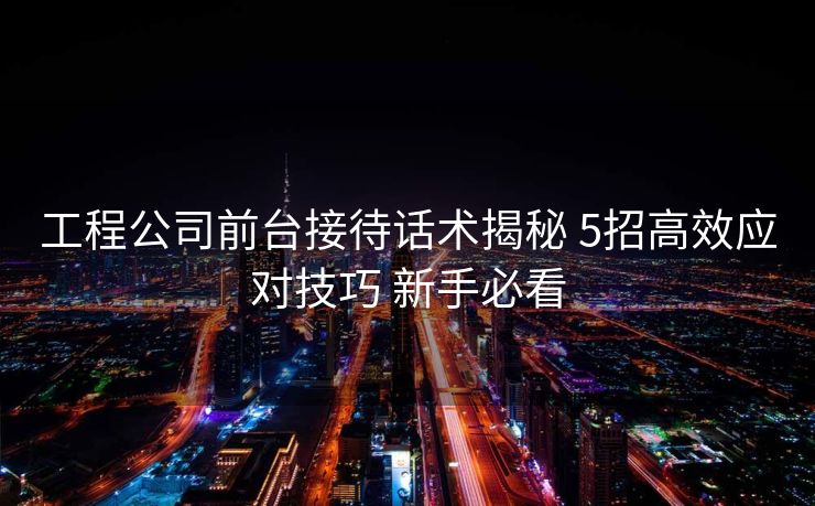 工程公司前台接待话术揭秘 5招高效应对技巧 新手必看 工程公司前台接待话术揭秘 5招高效应对技巧 新手必看