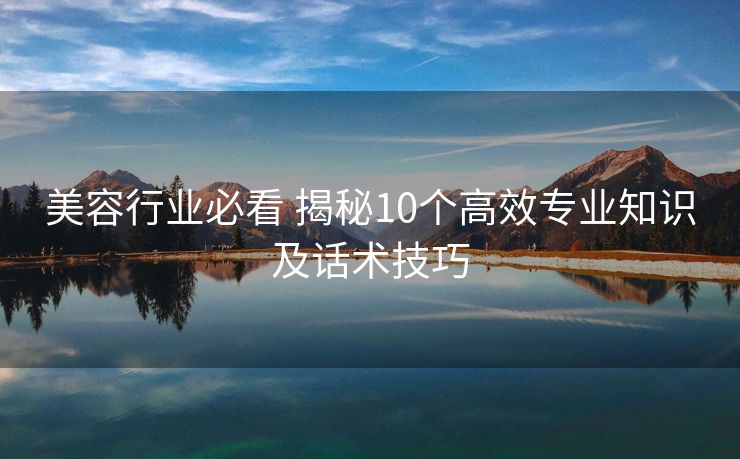 美容行业必看 揭秘10个高效专业知识及话术技巧 美容行业必看 揭秘10个高效专业知识及话术技巧