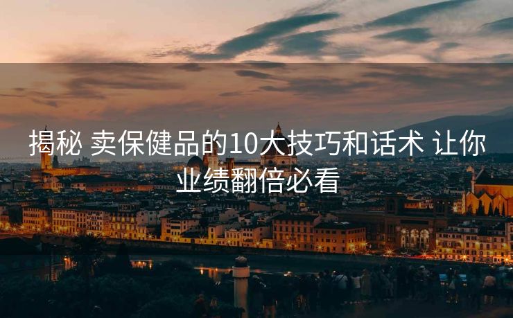 揭秘 卖保健品的10大技巧和话术 让你业绩翻倍必看 揭秘 卖保健品的10大技巧和话术 让你业绩翻倍必看