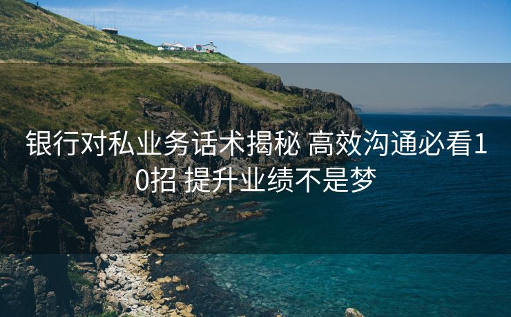 银行对私业务话术揭秘 高效沟通必看10招 提升业绩不是梦 银行对私业务话术揭秘 高效沟通必看10招 提升业绩不是梦