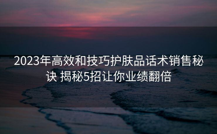 2023年高效和技巧护肤品话术销售秘诀 揭秘5招让你业绩翻倍 2023年高效和技巧护肤品话术销售秘诀 揭秘5招让你业绩翻倍