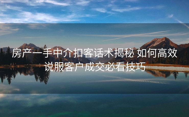房产一手中介扣客话术揭秘 如何高效说服客户成交必看技巧
