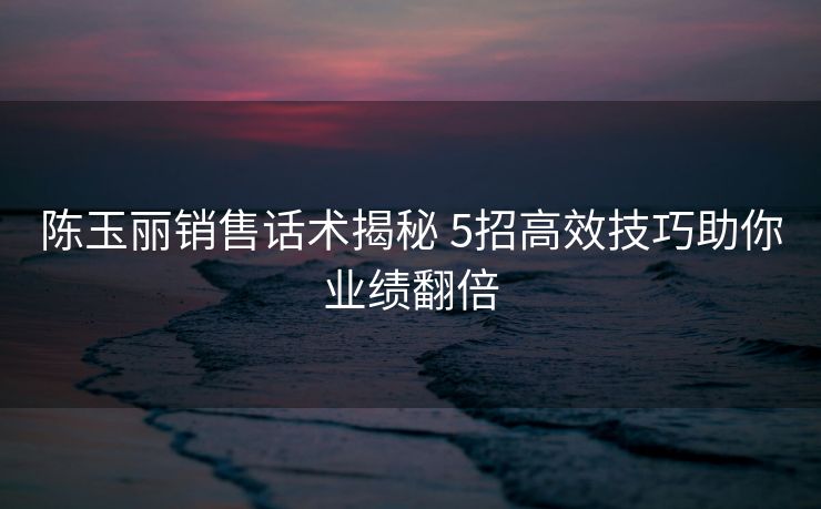 陈玉丽销售话术揭秘 5招高效技巧助你业绩翻倍 陈玉丽销售话术揭秘 5招高效技巧助你业绩翻倍