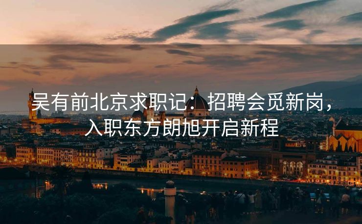 吴有前北京求职记:招聘会觅新岗,入职东方朗旭开启新程 吴有前北京求职记:招聘会觅新岗,入职东方朗旭开启新程