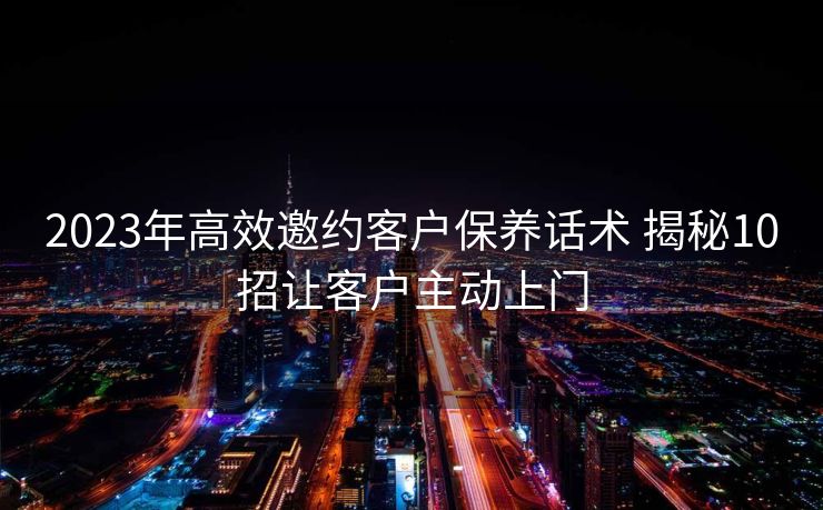 2023年高效邀约客户保养话术 揭秘10招让客户主动上门 2023年高效邀约客户保养话术 揭秘10招让客户主动上门