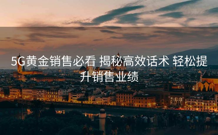 5G黄金销售必看 揭秘高效话术 轻松提升销售业绩 5G黄金销售必看 揭秘高效话术 轻松提升销售业绩