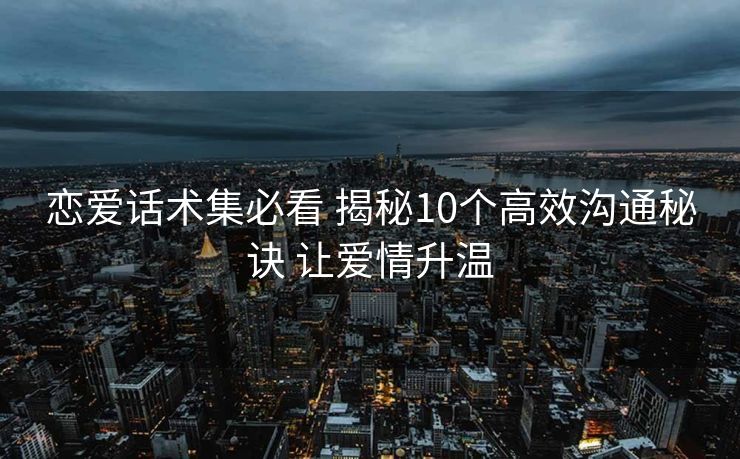 恋爱话术集必看 揭秘10个高效沟通秘诀 让爱情升温 恋爱话术集必看 揭秘10个高效沟通秘诀 让爱情升温