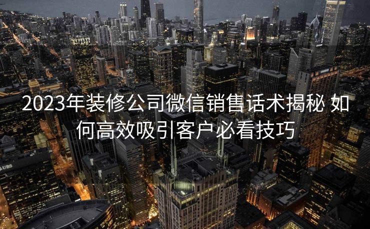 2023年装修公司微信销售话术揭秘 如何高效吸引客户必看技巧 2023年装修公司微信销售话术揭秘 如何高效吸引客户必看技巧