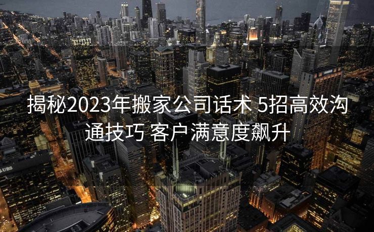 揭秘2023年搬家公司话术 5招高效沟通技巧 客户满意度飙升 揭秘2023年搬家公司话术 5招高效沟通技巧 客户满意度飙升