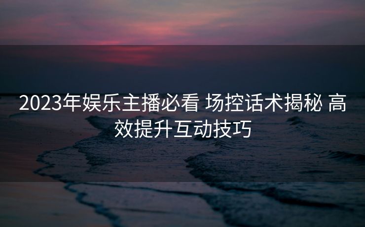 2023年娱乐主播必看 场控话术揭秘 高效提升互动技巧 2023年娱乐主播必看 场控话术揭秘 高效提升互动技巧