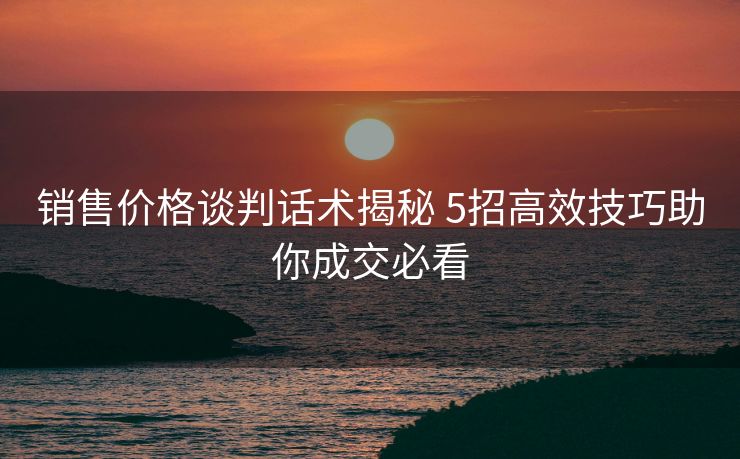 销售价格谈判话术揭秘 5招高效技巧助你成交必看 销售价格谈判话术揭秘 5招高效技巧助你成交必看