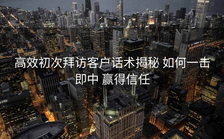 高效初次拜访客户话术揭秘 如何一击即中 赢得信任 高效初次拜访客户话术揭秘 如何一击即中 赢得信任