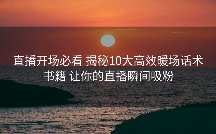 直播开场必看 揭秘10大高效暖场话术书籍 让你的直播瞬间吸粉 直播开场必看 揭秘10大高效暖场话术书籍 让你的直播瞬间吸粉
