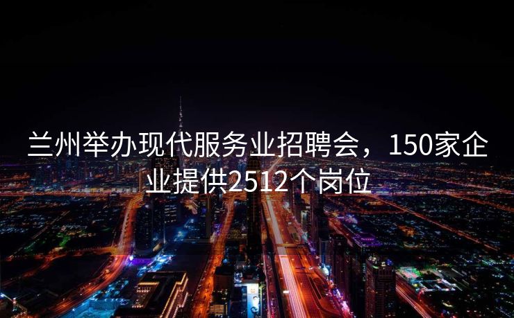 兰州举办现代服务业招聘会,150家企业提供2512个岗位 兰州举办现代服务业招聘会,150家企业提供2512个岗位