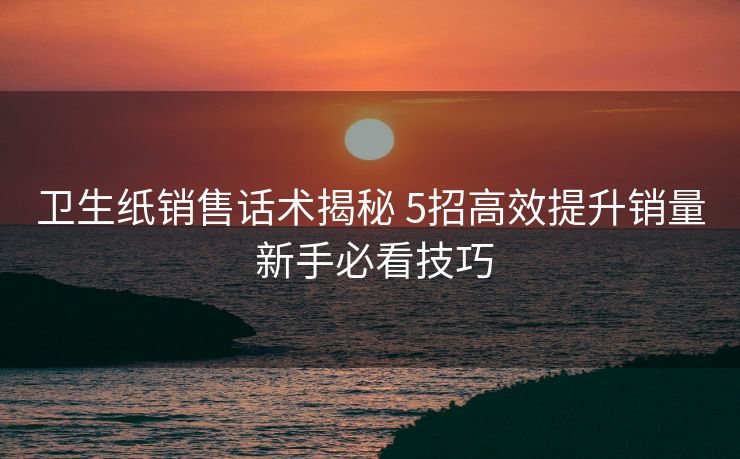 卫生纸销售话术揭秘 5招高效提升销量 新手必看技巧 卫生纸销售话术揭秘 5招高效提升销量 新手必看技巧