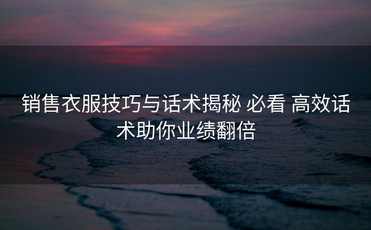销售衣服技巧与话术揭秘 必看 高效话术助你业绩翻倍 销售衣服技巧与话术揭秘 必看 高效话术助你业绩翻倍