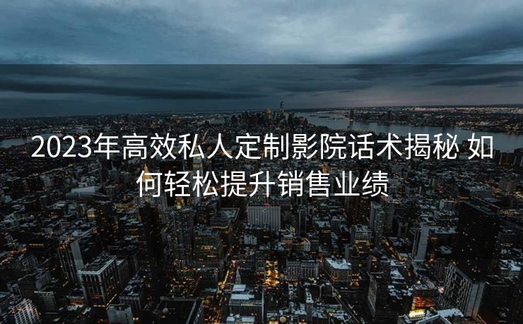 2023年高效私人定制影院话术揭秘 如何轻松提升销售业绩 2023年高效私人定制影院话术揭秘 如何轻松提升销售业绩