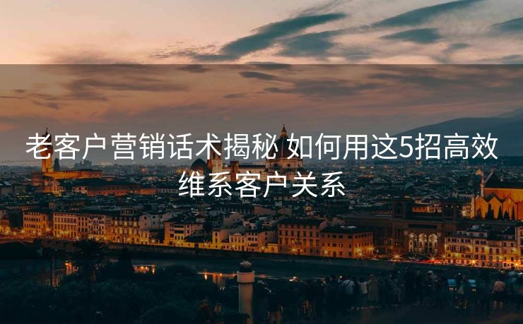 老客户营销话术揭秘 如何用这5招高效维系客户关系 老客户营销话术揭秘 如何用这5招高效维系客户关系