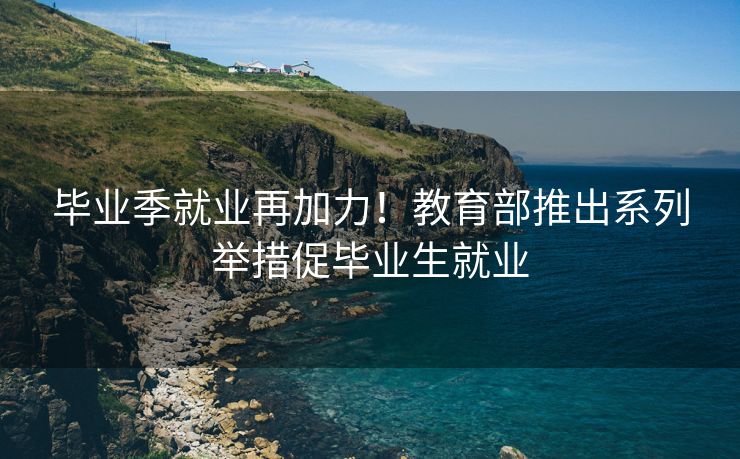 毕业季就业再加力!教育部推出系列举措促毕业生就业 毕业季就业再加力!教育部推出系列举措促毕业生就业