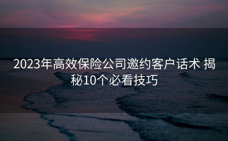 2023年高效保险公司邀约客户话术 揭秘10个必看技巧 2023年高效保险公司邀约客户话术 揭秘10个必看技巧