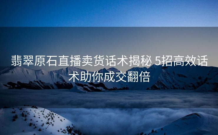 翡翠原石直播卖货话术揭秘 5招高效话术助你成交翻倍 翡翠原石直播卖货话术揭秘 5招高效话术助你成交翻倍