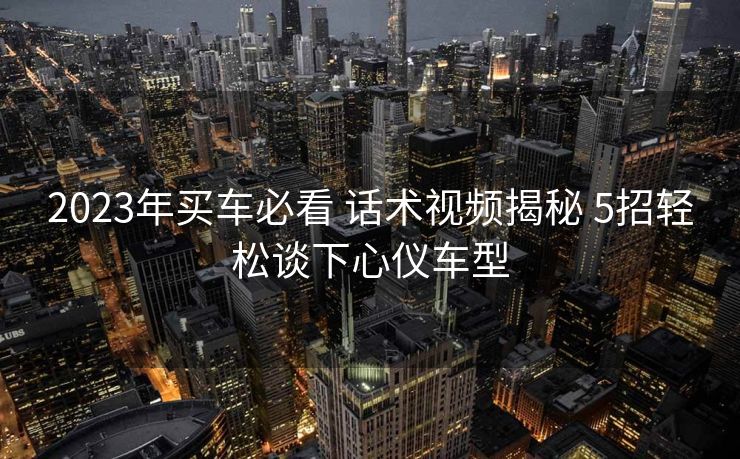 2023年买车必看 话术视频揭秘 5招轻松谈下心仪车型 2023年买车必看 话术视频揭秘 5招轻松谈下心仪车型