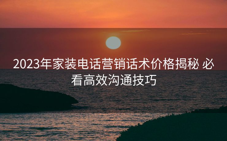 2023年家装电话营销话术价格揭秘 必看高效沟通技巧 2023年家装电话营销话术价格揭秘 必看高效沟通技巧