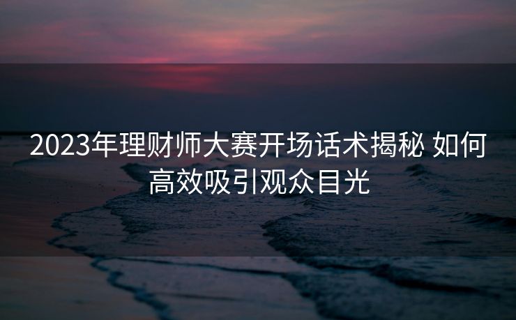 2023年理财师大赛开场话术揭秘 如何高效吸引观众目光 2023年理财师大赛开场话术揭秘 如何高效吸引观众目光