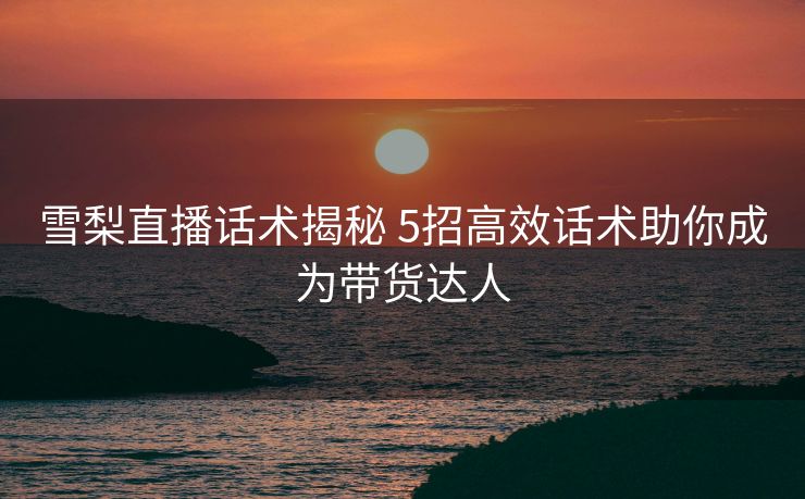 雪梨直播话术揭秘 5招高效话术助你成为带货达人 雪梨直播话术揭秘 5招高效话术助你成为带货达人