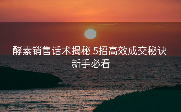 酵素销售话术揭秘 5招高效成交秘诀 新手必看 酵素销售话术揭秘 5招高效成交秘诀 新手必看