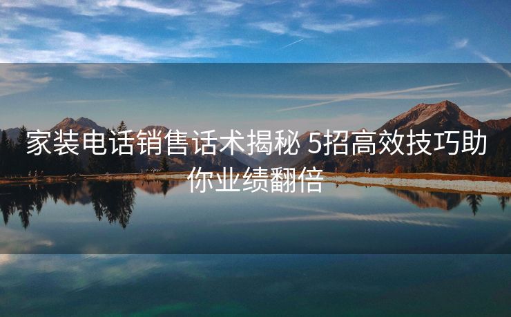 家装电话销售话术揭秘 5招高效技巧助你业绩翻倍 家装电话销售话术揭秘 5招高效技巧助你业绩翻倍