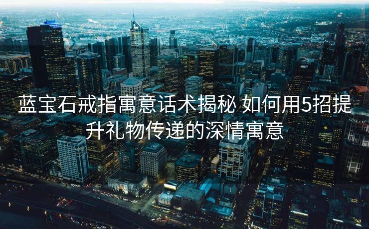 蓝宝石戒指寓意话术揭秘 如何用5招提升礼物传递的深情寓意