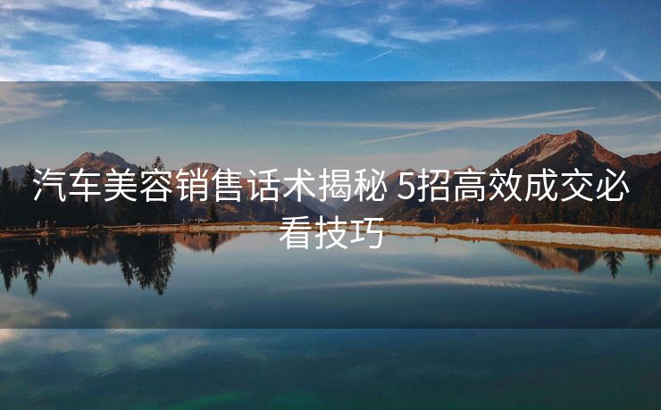 汽车美容销售话术揭秘 5招高效成交必看技巧 汽车美容销售话术揭秘 5招高效成交必看技巧