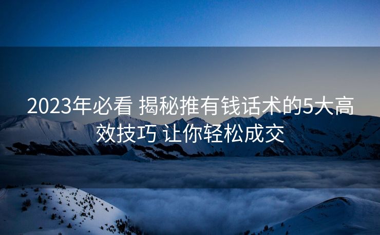 2023年必看 揭秘推有钱话术的5大高效技巧 让你轻松成交 2023年必看 揭秘推有钱话术的5大高效技巧 让你轻松成交