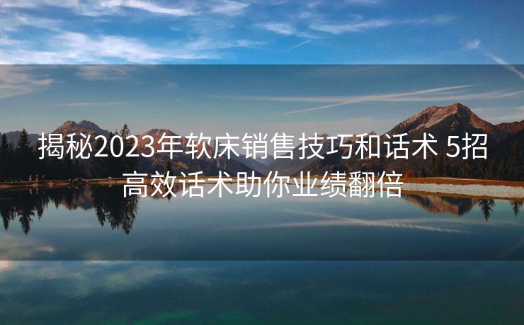 揭秘2023年软床销售技巧和话术 5招高效话术助你业绩翻倍 揭秘2023年软床销售技巧和话术 5招高效话术助你业绩翻倍