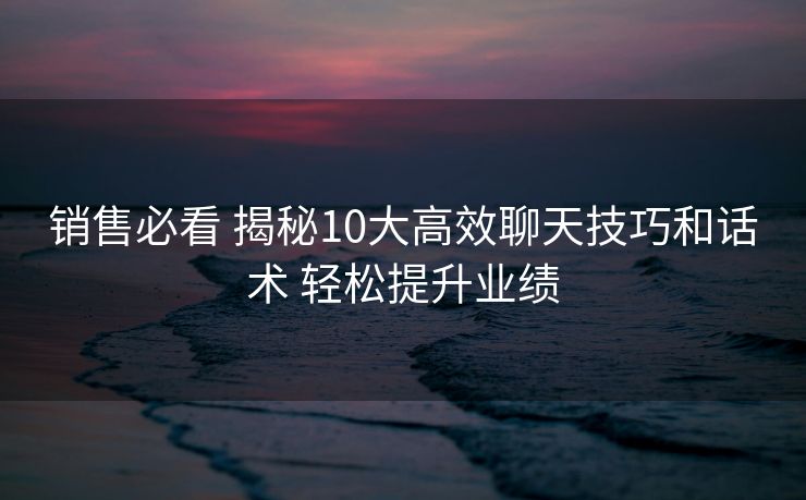 销售必看 揭秘10大高效聊天技巧和话术 轻松提升业绩 销售必看 揭秘10大高效聊天技巧和话术 轻松提升业绩