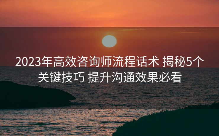 2023年高效咨询师流程话术 揭秘5个关键技巧 提升沟通效果必看 2023年高效咨询师流程话术 揭秘5个关键技巧 提升沟通效果必看