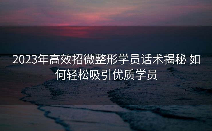 2023年高效招微整形学员话术揭秘 如何轻松吸引优质学员