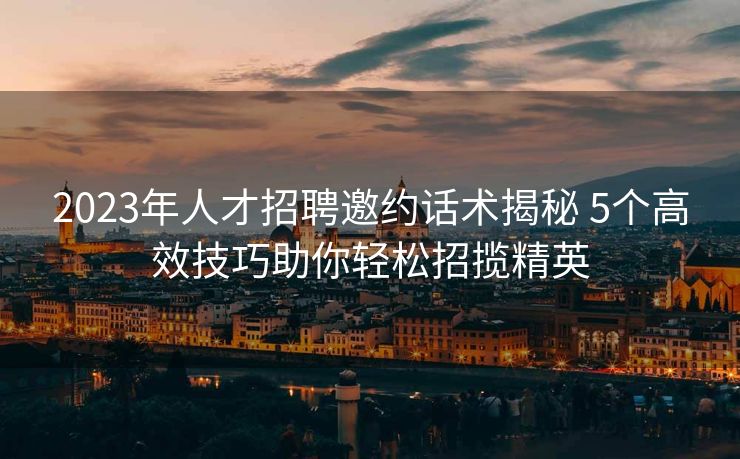 2023年人才招聘邀约话术揭秘 5个高效技巧助你轻松招揽精英 2023年人才招聘邀约话术揭秘 5个高效技巧助你轻松招揽精英