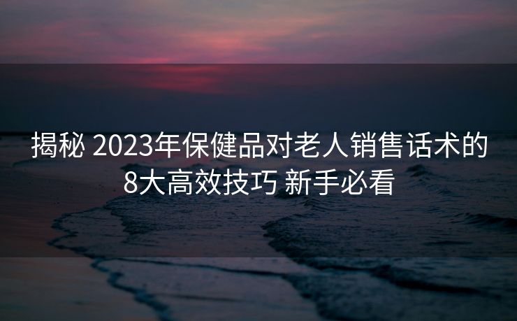 揭秘 2023年保健品对老人销售话术的8大高效技巧 新手必看 揭秘 2023年保健品对老人销售话术的8大高效技巧 新手必看